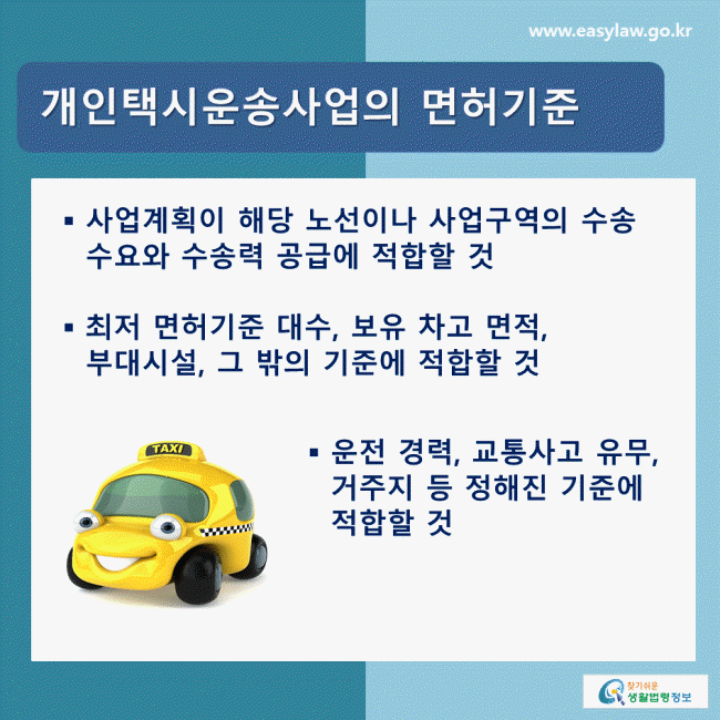 개인택시운송사업의 면허기준 - 사업계획이 해당 노선이나 사업구역의 수송 수요와 수송력 공급에 적합할 것, - 최저 면허기준 대수, 보유 차고 면적, 부대시설, 그 밖의 기준에 적합할 것, - 운전 경력, 교통사고 유무, 거주지 등 정해진 기준에 적합할 것 